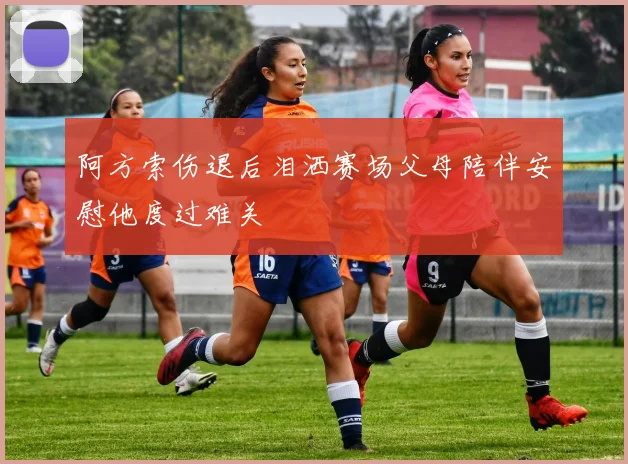 阿方索伤退后泪洒赛场父母陪伴安慰他度过难关