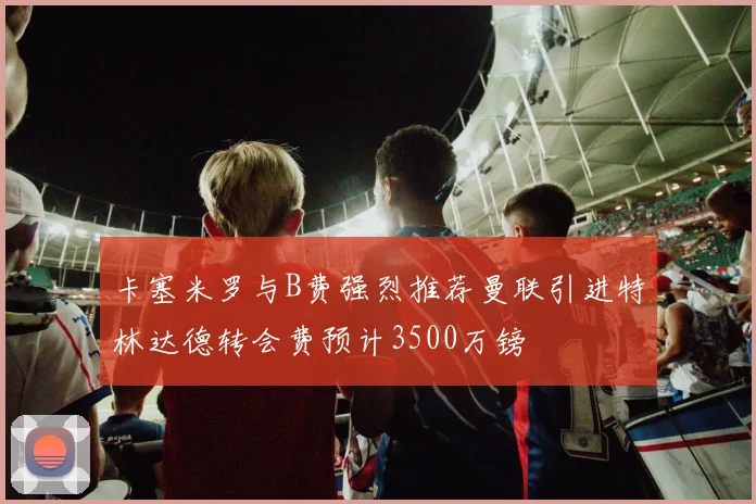 卡塞米罗与B费强烈推荐曼联引进特林达德转会费预计3500万镑