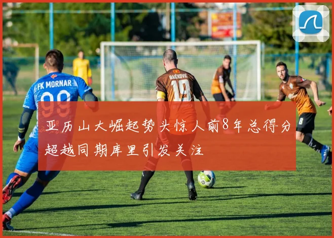 亚历山大崛起势头惊人前8年总得分超越同期库里引发关注