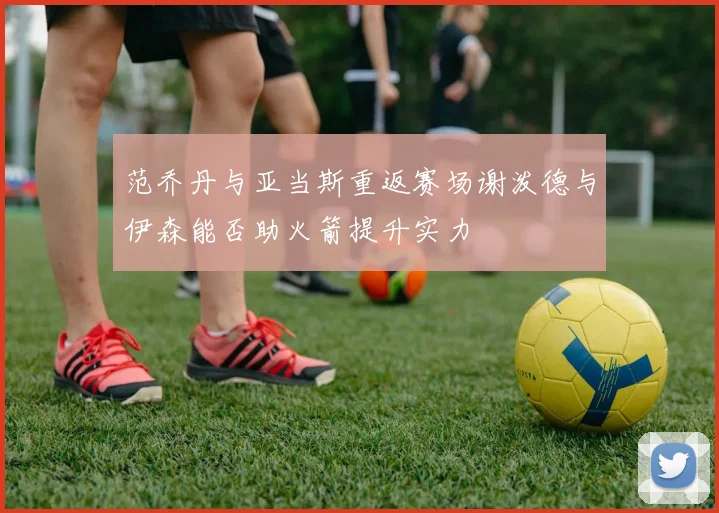 范乔丹与亚当斯重返赛场谢泼德与伊森能否助火箭提升实力