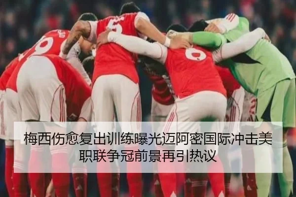 梅西伤愈复出训练曝光迈阿密国际冲击美职联争冠前景再引热议（yaxin868.comapp）