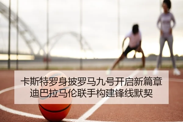 卡斯特罗身披罗马九号开启新篇章 迪巴拉马伦联手构建锋线默契