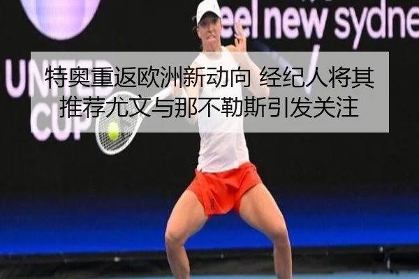 特奥重返欧洲新动向 经纪人将其推荐尤文与那不勒斯引发关注（yaxin868.comapp）