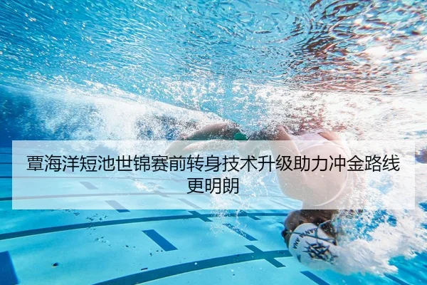 覃海洋短池世锦赛前转身技术升级助力冲金路线更明朗（yaxin868.comapp）