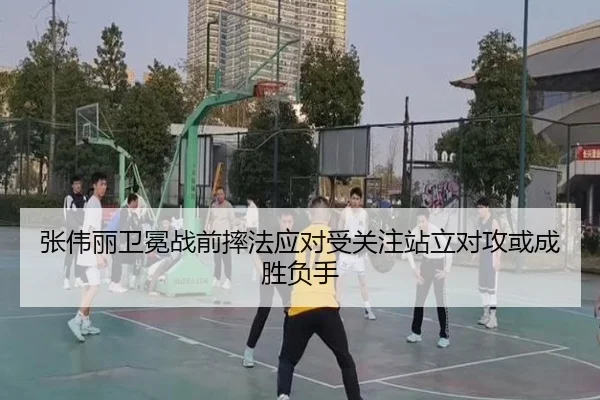 张伟丽卫冕战前摔法应对受关注站立对攻或成胜负手（yaxin868.comapp）