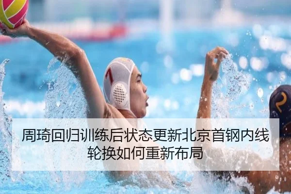 周琦回归训练后状态更新北京首钢内线轮换如何重新布局（yaxin868.comapp）
