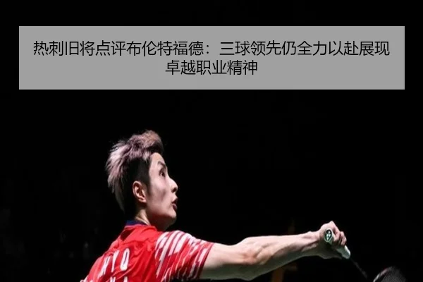 热刺旧将点评布伦特福德：三球领先仍全力以赴展现卓越职业精神 - yaxin868.comapp
