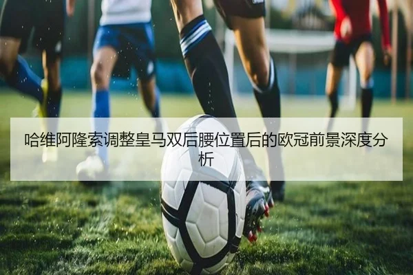 哈维阿隆索调整皇马双后腰位置后的欧冠前景深度分析（yaxin868.comapp）